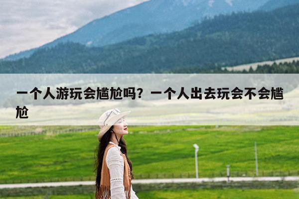 一个人游玩会尴尬吗?一个人出去玩会不会尴尬