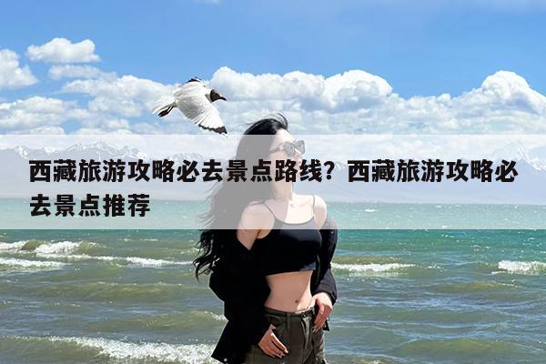 西藏旅游攻略必去景点路线?西藏旅游攻略必去景点推荐