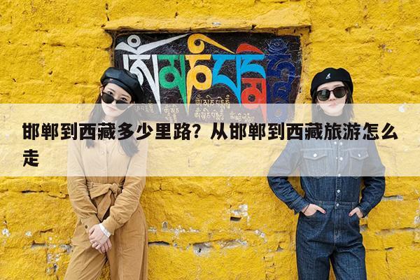 邯郸到西藏多少里路?从邯郸到西藏旅游怎么走