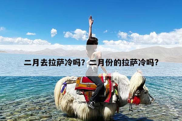 二月去拉萨冷吗?二月份的拉萨冷吗?
