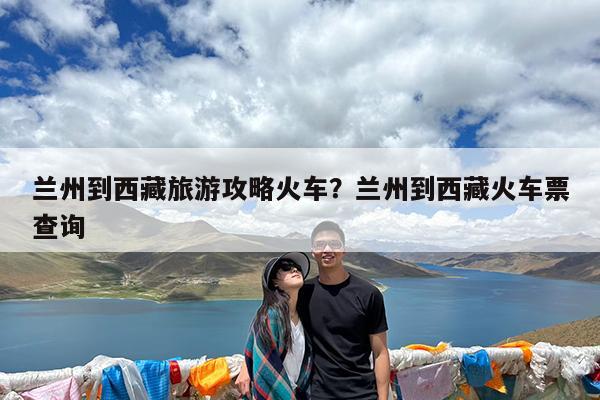 兰州到西藏旅游攻略火车?兰州到西藏火车票查询