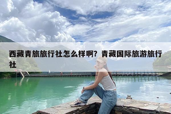 西藏青旅旅行社怎么样啊?青藏国际旅游旅行社