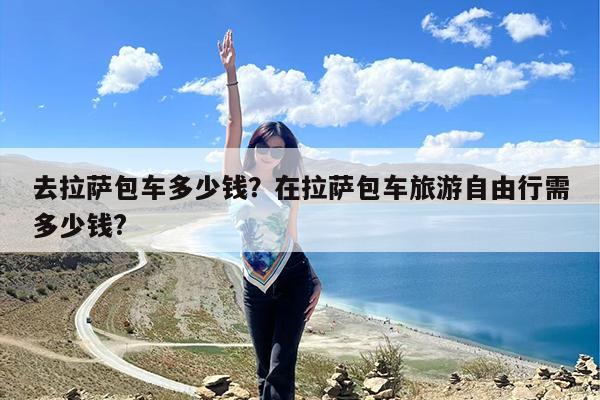 去拉萨包车多少钱?在拉萨包车旅游自由行需多少钱?