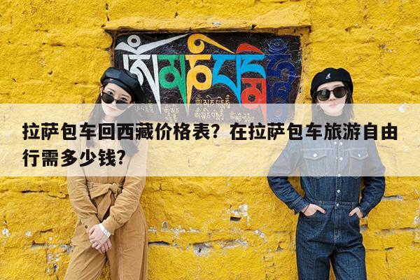 拉萨包车回西藏价格表?在拉萨包车旅游自由行需多少钱?