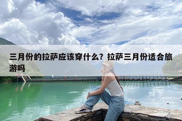 三月份的拉萨应该穿什么?拉萨三月份适合旅游吗