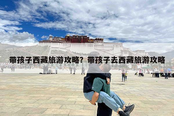 带孩子西藏旅游攻略?带孩子去西藏旅游攻略