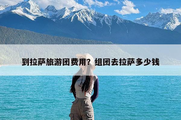 到拉萨旅游团费用?组团去拉萨多少钱