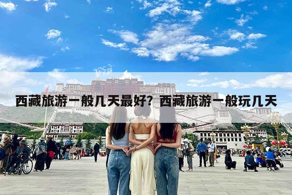 西藏旅游一般几天最好?西藏旅游一般玩几天