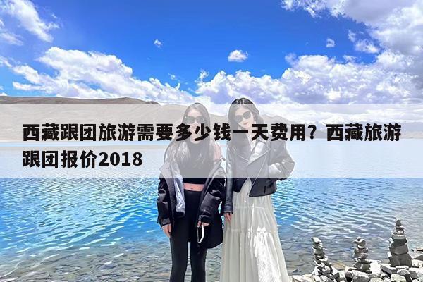 西藏跟团旅游需要多少钱一天费用?西藏旅游跟团报价2018