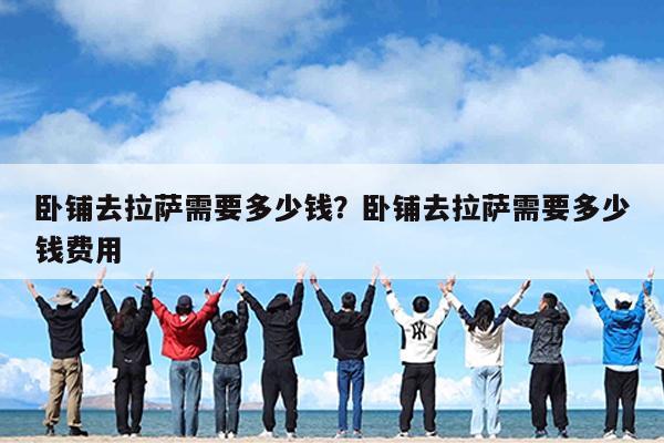 卧铺去拉萨需要多少钱?卧铺去拉萨需要多少钱费用