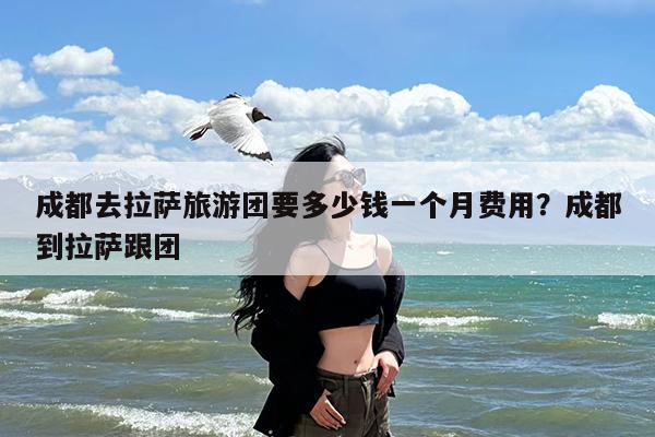 成都去拉萨旅游团要多少钱一个月费用?成都到拉萨跟团