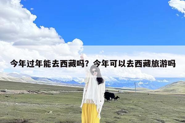 今年过年能去西藏吗?今年可以去西藏旅游吗