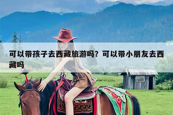 可以带孩子去西藏旅游吗?可以带小朋友去西藏吗