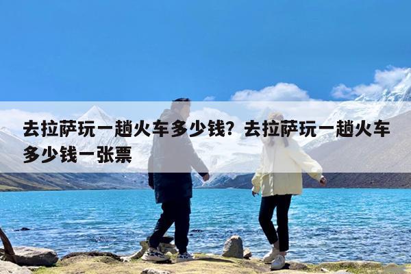 去拉萨玩一趟火车多少钱?去拉萨玩一趟火车多少钱一张票