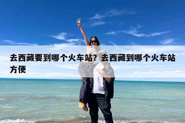 去西藏要到哪个火车站?去西藏到哪个火车站方便