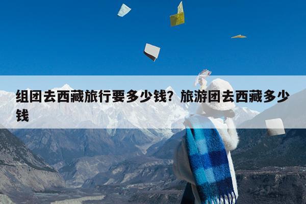组团去西藏旅行要多少钱?旅游团去西藏多少钱