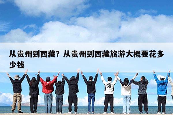 从贵州到西藏?从贵州到西藏旅游大概要花多少钱