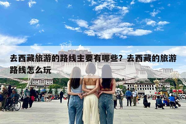 去西藏旅游的路线主要有哪些?去西藏的旅游路线怎么玩