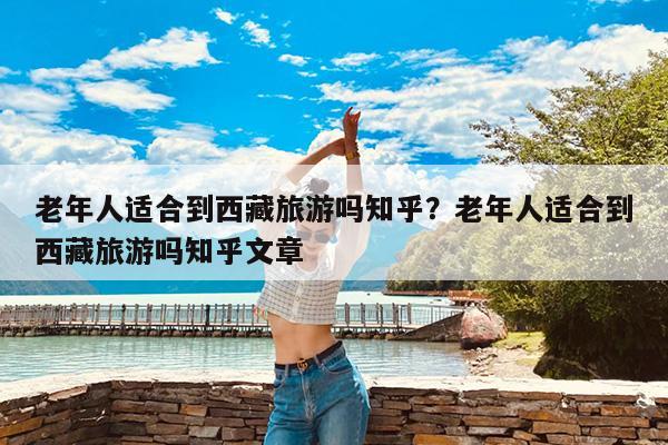 老年人适合到西藏旅游吗知乎?老年人适合到西藏旅游吗知乎文章