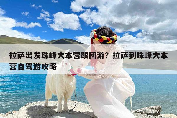 拉萨出发珠峰大本营跟团游?拉萨到珠峰大本营自驾游攻略