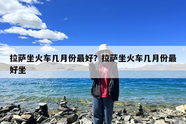 拉萨坐火车几月份最好?拉萨坐火车几月份最好坐
