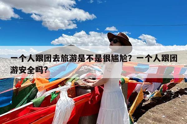 一个人跟团去旅游是不是很尴尬?一个人跟团游安全吗?