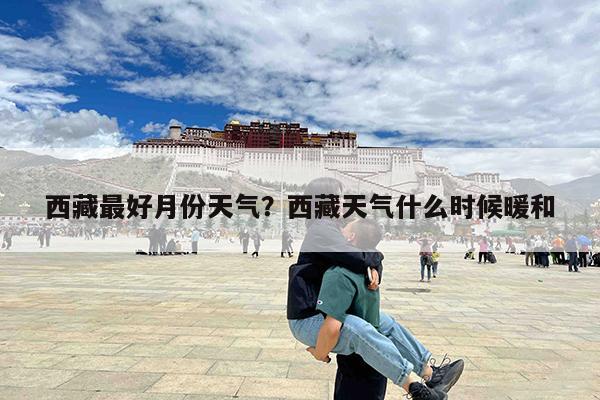西藏最好月份天气?西藏天气什么时候暖和