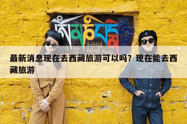 最新消息现在去西藏旅游可以吗?现在能去西藏旅游
