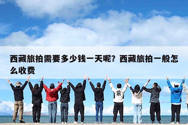西藏旅拍需要多少钱一天呢?西藏旅拍一般怎么收费