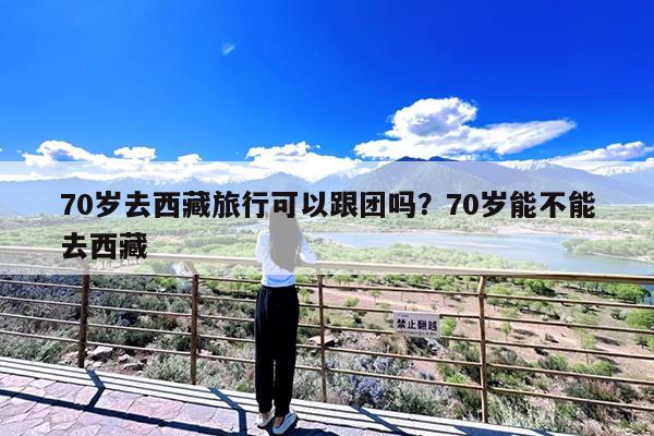 70岁去西藏旅行可以跟团吗?70岁能不能去西藏