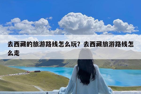 去西藏的旅游路线怎么玩?去西藏旅游路线怎么走