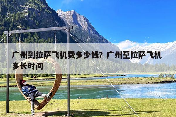 广州到拉萨飞机费多少钱?广州至拉萨飞机 多长时间