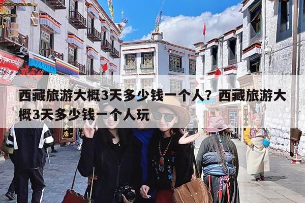 西藏旅游大概3天多少钱一个人?西藏旅游大概3天多少钱一个人玩