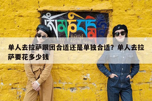 单人去拉萨跟团合适还是单独合适?单人去拉萨要花多少钱