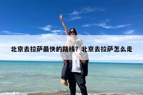 北京去拉萨最快的路线?北京去拉萨怎么走