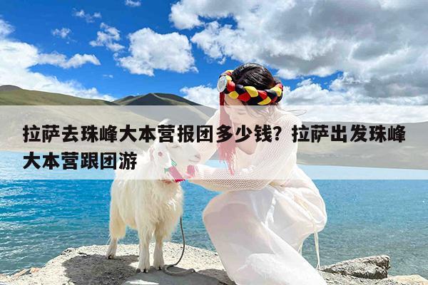 拉萨去珠峰大本营报团多少钱?拉萨出发珠峰大本营跟团游