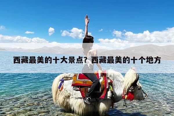 西藏最美的十大景点?西藏最美的十个地方