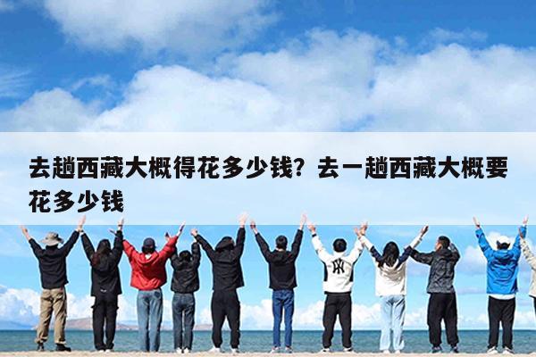 去趟西藏大概得花多少钱?去一趟西藏大概要花多少钱