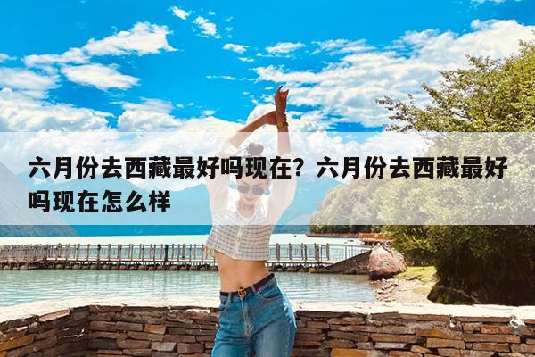 六月份去西藏最好吗现在?六月份去西藏最好吗现在怎么样