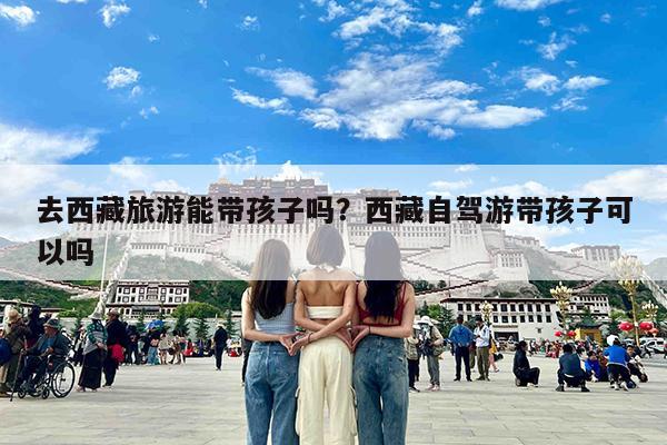 去西藏旅游能带孩子吗?西藏自驾游带孩子可以吗