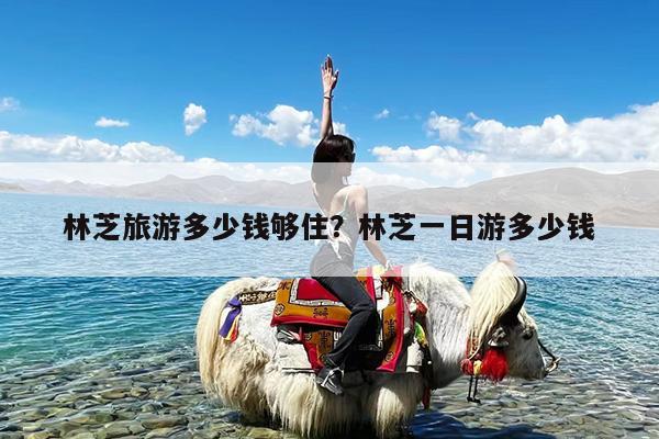 林芝旅游多少钱够住?林芝一日游多少钱