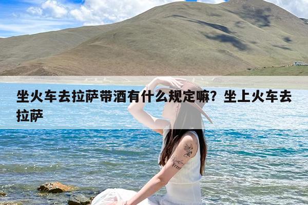 坐火车去拉萨带酒有什么规定嘛?坐上火车去拉萨