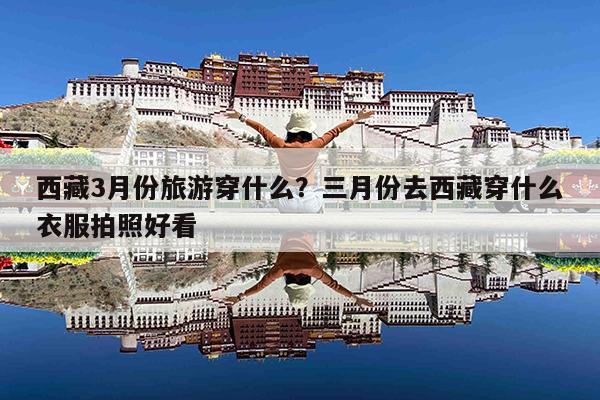 西藏3月份旅游穿什么?三月份去西藏穿什么衣服拍照好看