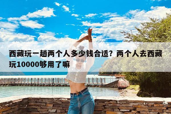 西藏玩一趟两个人多少钱合适?两个人去西藏玩10000够用了嘛