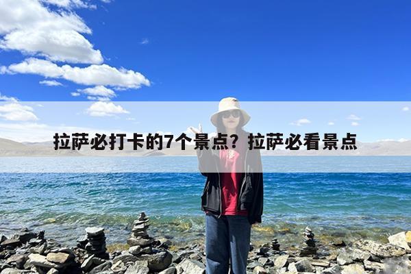 拉萨必打卡的7个景点?拉萨必看景点