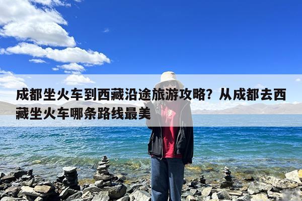 成都坐火车到西藏沿途旅游攻略?从成都去西藏坐火车哪条路线最美