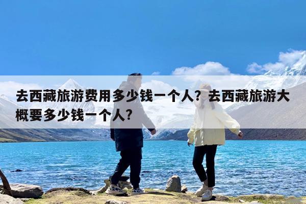 去西藏旅游费用多少钱一个人?去西藏旅游大概要多少钱一个人?