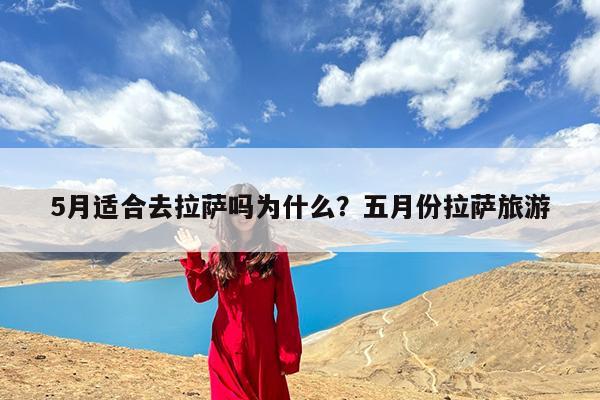 5月适合去拉萨吗为什么?五月份拉萨旅游