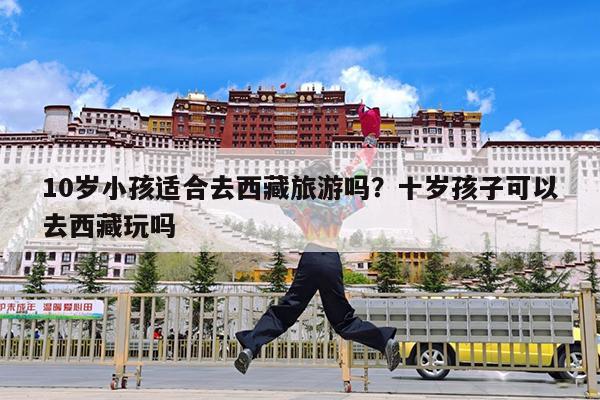 10岁小孩适合去西藏旅游吗?十岁孩子可以去西藏玩吗