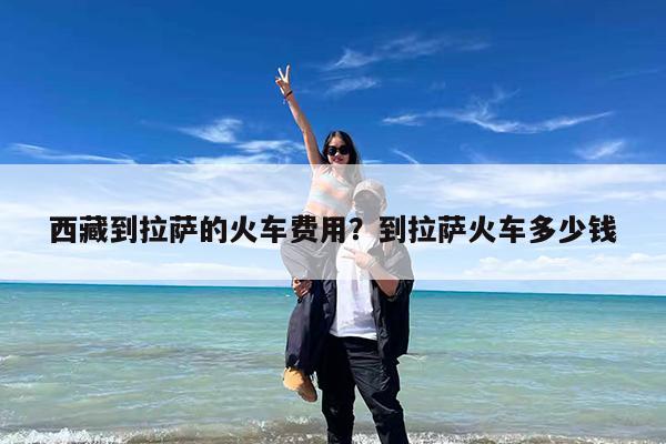 西藏到拉萨的火车费用?到拉萨火车多少钱